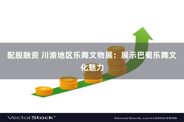 配股融资 川渝地区乐舞文物展：展示巴蜀乐舞文化魅力