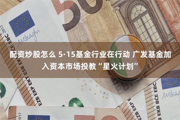 配资炒股怎么 5·15基金行业在行动 广发基金加入资本市场投教“星火计划”