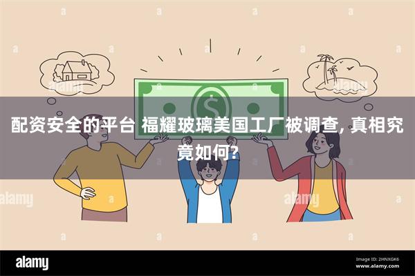 配资安全的平台 福耀玻璃美国工厂被调查, 真相究竟如何?
