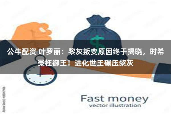 公牛配资 叶罗丽：黎灰叛变原因终于揭晓，时希冤枉御王！进化世王碾压黎灰