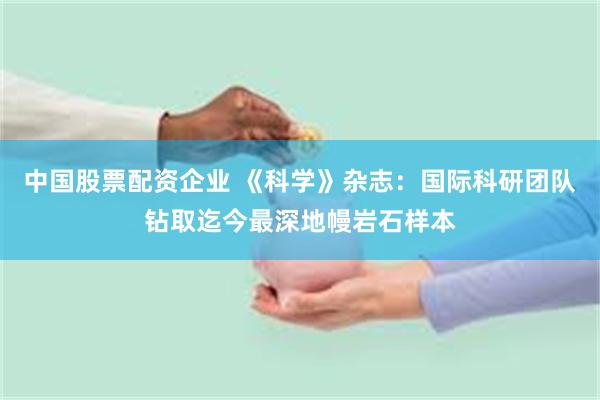 中国股票配资企业 《科学》杂志：国际科研团队钻取迄今最深地幔岩石样本