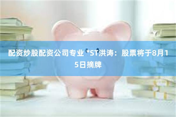 配资炒股配资公司专业 *ST洪涛：股票将于8月15日摘牌