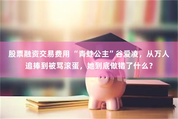 股票融资交易费用 “青蛙公主”谷爱凌，从万人追捧到被骂滚蛋，她到底做错了什么？