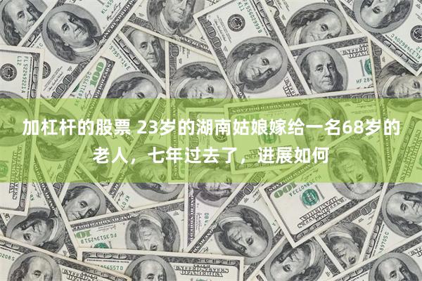 加杠杆的股票 23岁的湖南姑娘嫁给一名68岁的老人，七年过去了，进展如何