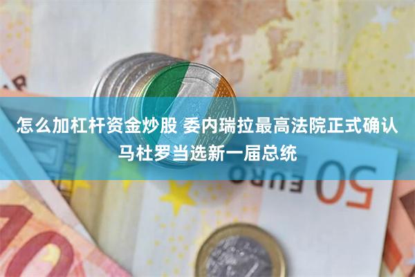 怎么加杠杆资金炒股 委内瑞拉最高法院正式确认马杜罗当选新一届总统