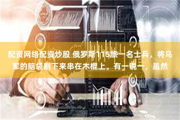 配资网络配资炒股 俄罗斯115旅一名士兵，将乌军的脑袋割下来串在木棍上。有一说一，虽然