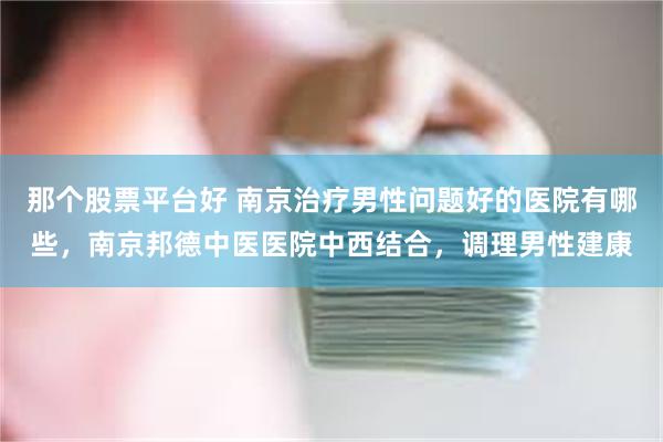 那个股票平台好 南京治疗男性问题好的医院有哪些，南京邦德中医医院中西结合，调理男性建康