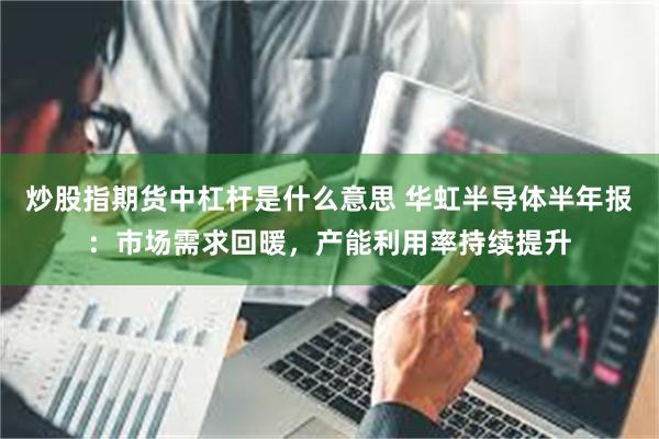 炒股指期货中杠杆是什么意思 华虹半导体半年报：市场需求回暖，产能利用率持续提升