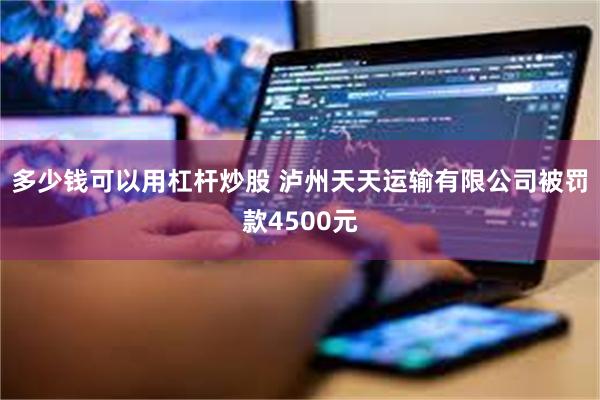 多少钱可以用杠杆炒股 泸州天天运输有限公司被罚款4500元