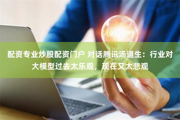 配资专业炒股配资门户 对话腾讯汤道生：行业对大模型过去太乐观，现在又太悲观