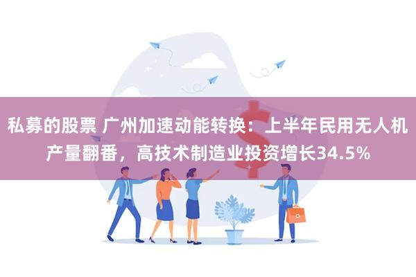 私募的股票 广州加速动能转换：上半年民用无人机产量翻番，高技术制造业投资增长34.5%