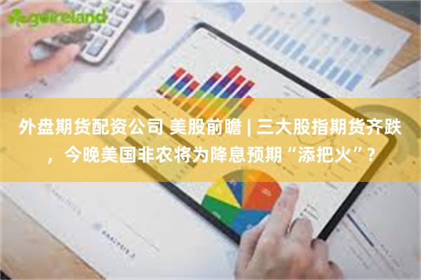 外盘期货配资公司 美股前瞻 | 三大股指期货齐跌，今晚美国非农将为降息预期“添把火”?