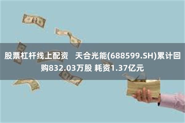 股票杠杆线上配资   天合光能(688599.SH)累计回购832.03万股 耗资1.37亿元