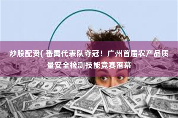炒股配资( 番禺代表队夺冠！广州首届农产品质量安全检测技能竞赛落幕