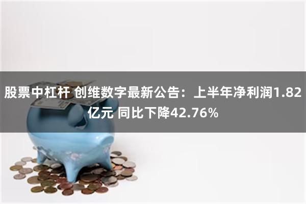 股票中杠杆 创维数字最新公告：上半年净利润1.82亿元 同比下降42.76%