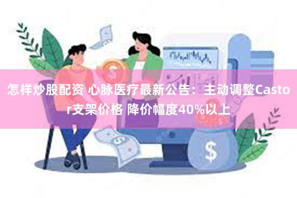 怎样炒股配资 心脉医疗最新公告：主动调整Castor支架价格 降价幅度40%以上