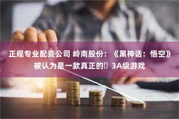正规专业配资公司 岭南股份：《黑神话：悟空》被认为是一款真正的‌3A级游戏