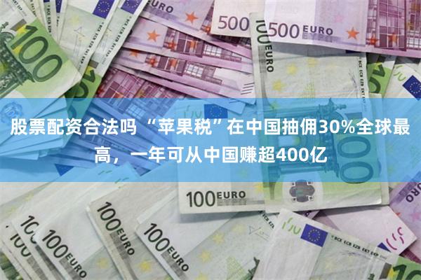 股票配资合法吗 “苹果税”在中国抽佣30%全球最高，一年可从中国赚超400亿