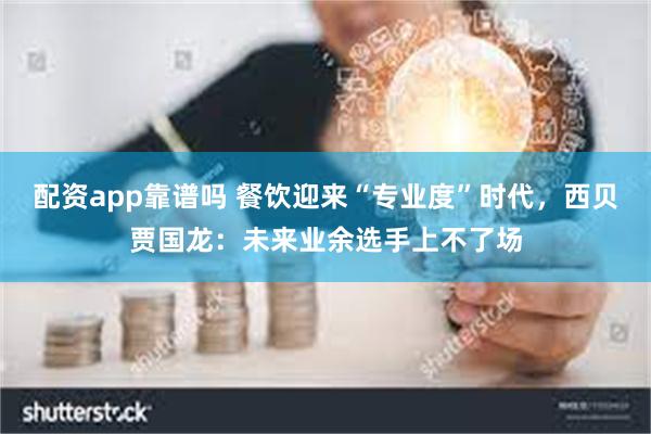 配资app靠谱吗 餐饮迎来“专业度”时代，西贝贾国龙：未来业余选手上不了场