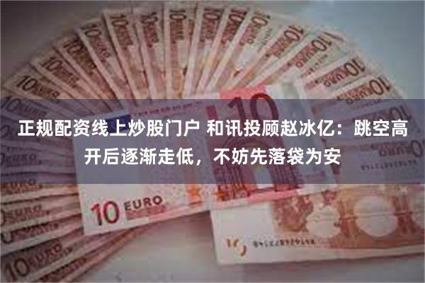 正规配资线上炒股门户 和讯投顾赵冰亿：跳空高开后逐渐走低，不妨先落袋为安
