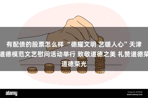 有配债的股票怎么样 “德耀文明 艺暖人心”天津市道德模范文艺慰问活动举行 致敬道德之美 礼赞道德荣光