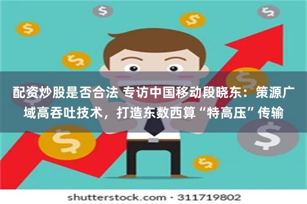 配资炒股是否合法 专访中国移动段晓东：策源广域高吞吐技术，打造东数西算“特高压”传输