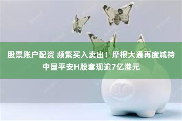 股票账户配资 频繁买入卖出！摩根大通再度减持中国平安H股套现逾7亿港元
