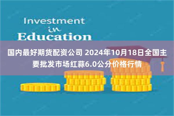 国内最好期货配资公司 2024年10月18日全国主要批发市场红蒜6.0公分价格行情