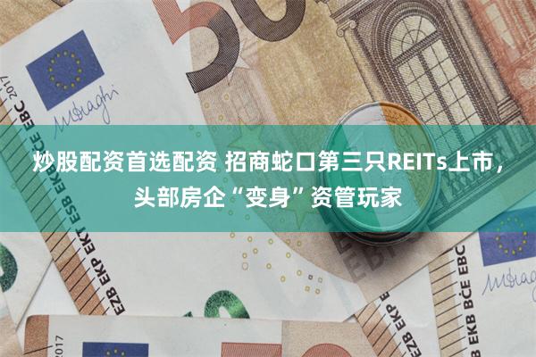 炒股配资首选配资 招商蛇口第三只REITs上市，头部房企“变身”资管玩家