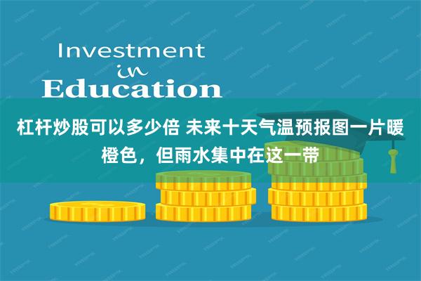 杠杆炒股可以多少倍 未来十天气温预报图一片暖橙色，但雨水集中在这一带