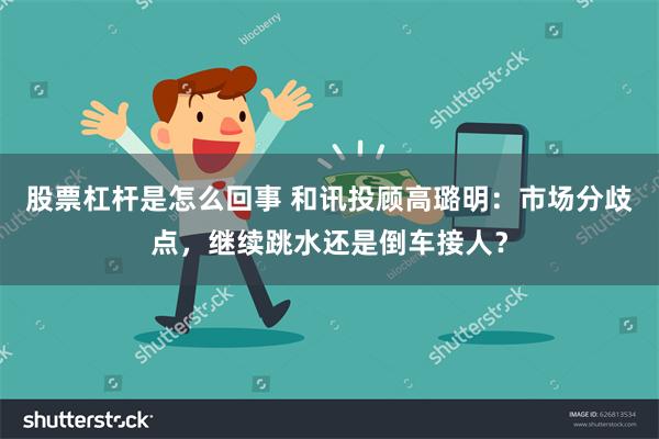 股票杠杆是怎么回事 和讯投顾高璐明：市场分歧点，继续跳水还是倒车接人？