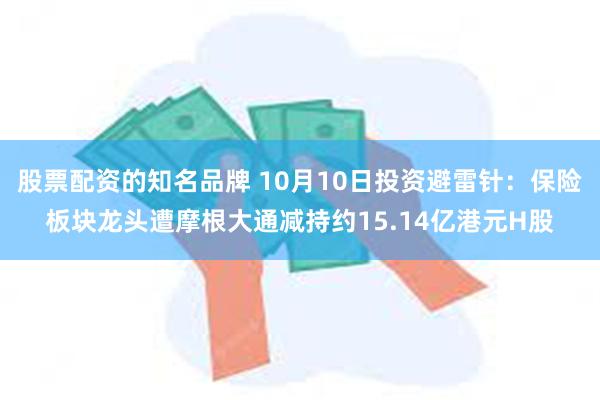 股票配资的知名品牌 10月10日投资避雷针：保险板块龙头遭摩根大通减持约15.14亿港元H股