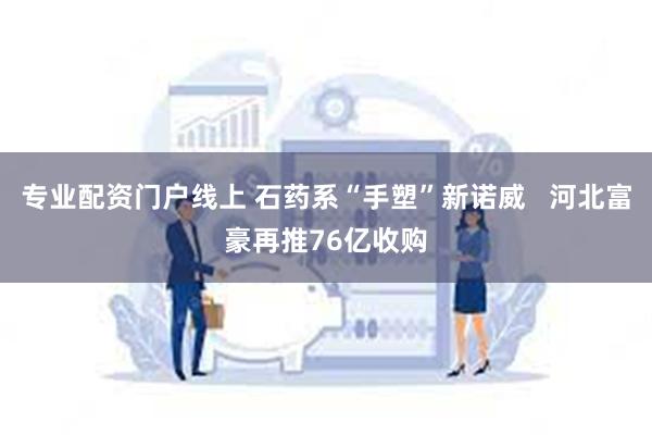 专业配资门户线上 石药系“手塑”新诺威   河北富豪再推76亿收购
