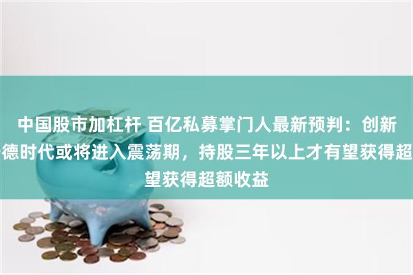 中国股市加杠杆 百亿私募掌门人最新预判：创新高的宁德时代或将进入震荡期，持股三年以上才有望获得超额收益