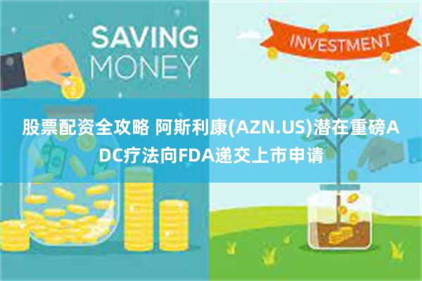 股票配资全攻略 阿斯利康(AZN.US)潜在重磅ADC疗法向FDA递交上市申请