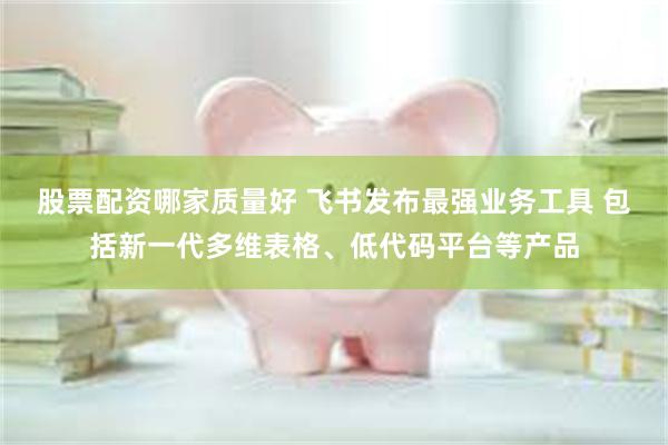 股票配资哪家质量好 飞书发布最强业务工具 包括新一代多维表格、低代码平台等产品