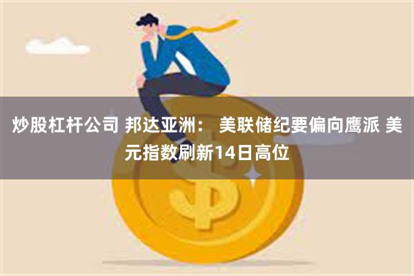 炒股杠杆公司 邦达亚洲： 美联储纪要偏向鹰派 美元指数刷新14日高位