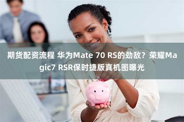 期货配资流程 华为Mate 70 RS的劲敌？荣耀Magic7 RSR保时捷版真机图曝光