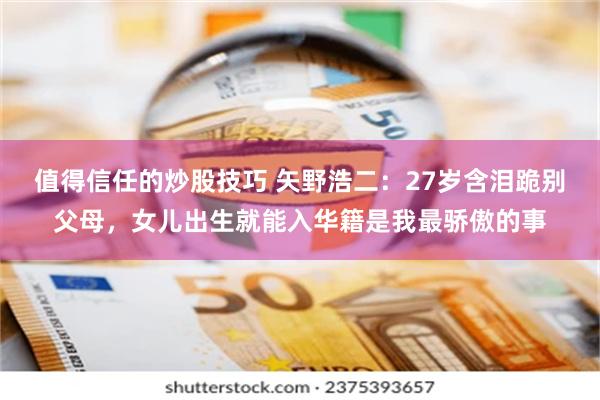 值得信任的炒股技巧 矢野浩二：27岁含泪跪别父母，女儿出生就能入华籍是我最骄傲的事