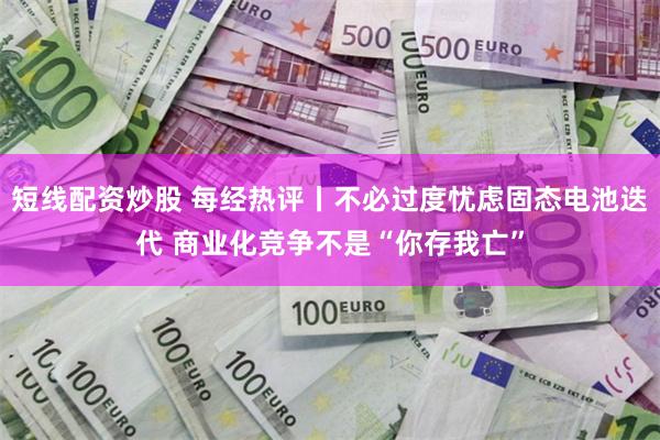 短线配资炒股 每经热评丨不必过度忧虑固态电池迭代 商业化竞争不是“你存我亡”