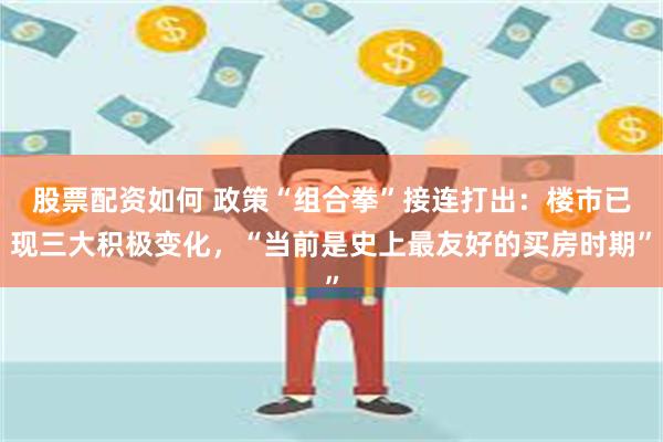股票配资如何 政策“组合拳”接连打出：楼市已现三大积极变化，“当前是史上最友好的买房时期”