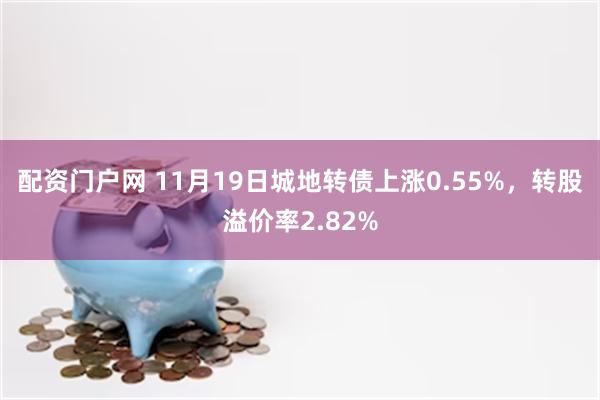 配资门户网 11月19日城地转债上涨0.55%，转股溢价率2.82%