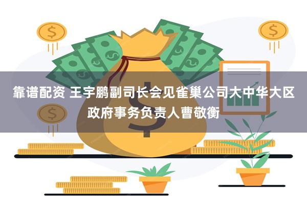 靠谱配资 王宇鹏副司长会见雀巢公司大中华大区政府事务负责人曹敬衡