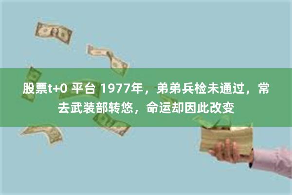 股票t+0 平台 1977年，弟弟兵检未通过，常去武装部转悠，命运却因此改变