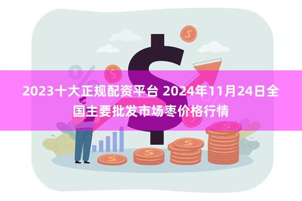 2023十大正规配资平台 2024年11月24日全国主要批发市场枣价格行情