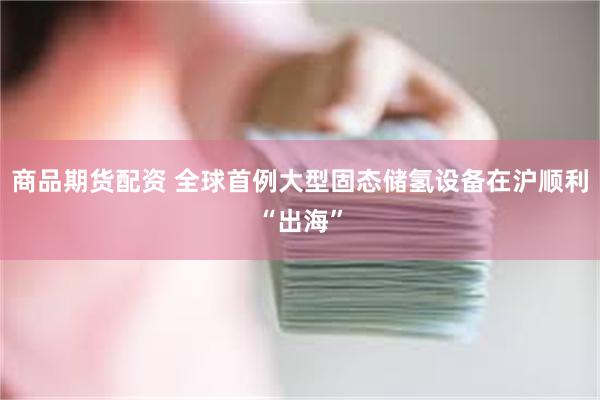 商品期货配资 全球首例大型固态储氢设备在沪顺利“出海”