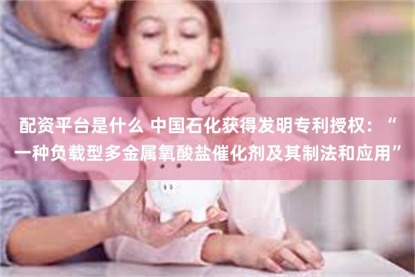 配资平台是什么 中国石化获得发明专利授权：“一种负载型多金属氧酸盐催化剂及其制法和应用”