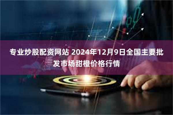 专业炒股配资网站 2024年12月9日全国主要批发市场甜橙价格行情