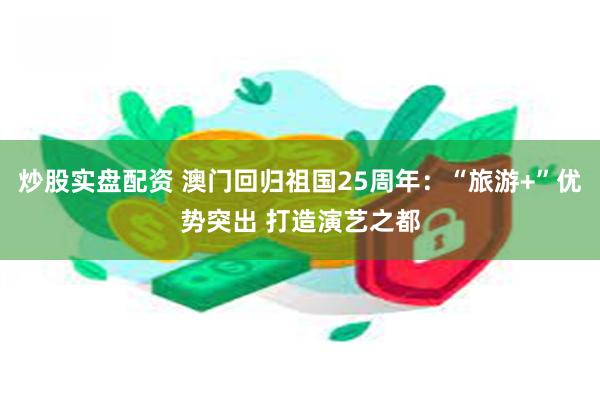 炒股实盘配资 澳门回归祖国25周年：“旅游+”优势突出 打造演艺之都