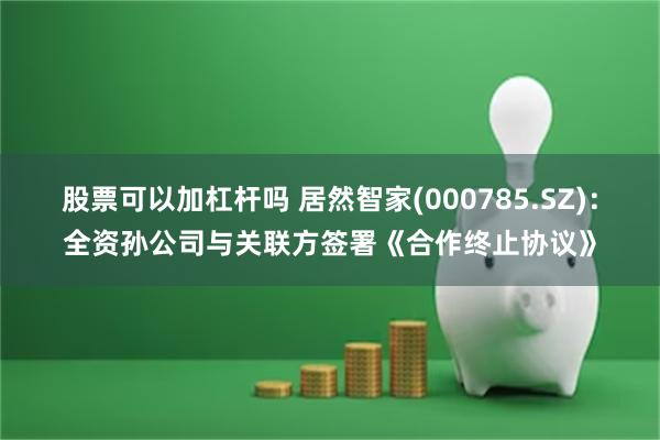 股票可以加杠杆吗 居然智家(000785.SZ)：全资孙公司与关联方签署《合作终止协议》